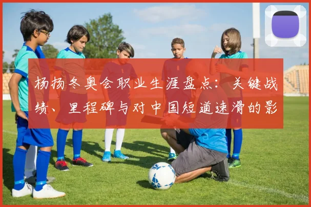 杨扬冬奥会职业生涯盘点：关键战绩、里程碑与对中国短道速滑的影响