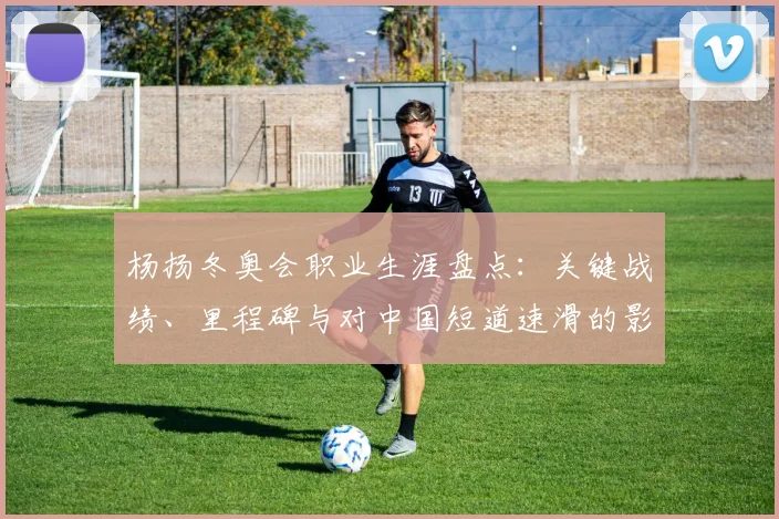 杨扬冬奥会职业生涯盘点：关键战绩、里程碑与对中国短道速滑的影响