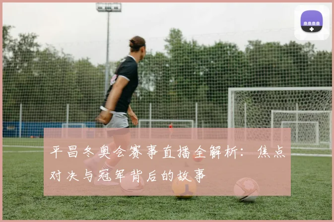 平昌冬奥会赛事直播全解析：焦点对决与冠军背后的故事