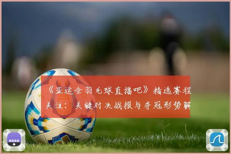 《亚运会羽毛球直播吧》精选赛程关注：关键对决战报与夺冠形势解析