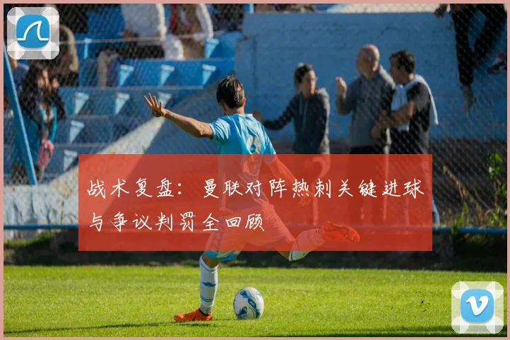 战术复盘：曼联对阵热刺关键进球与争议判罚全回顾