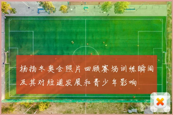 杨扬冬奥会照片回顾赛场训练瞬间及其对短道发展和青少年影响