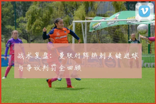 战术复盘：曼联对阵热刺关键进球与争议判罚全回顾