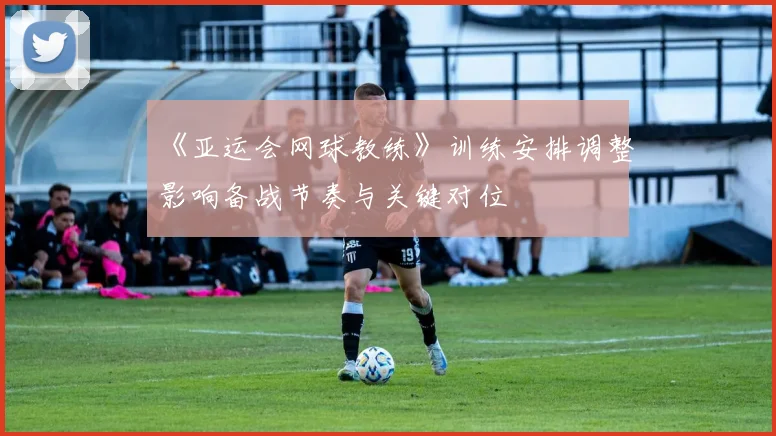 《亚运会网球教练》训练安排调整影响备战节奏与关键对位