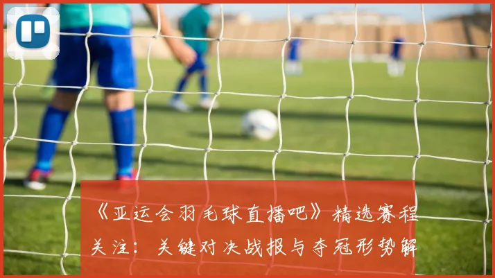 《亚运会羽毛球直播吧》精选赛程关注：关键对决战报与夺冠形势解析