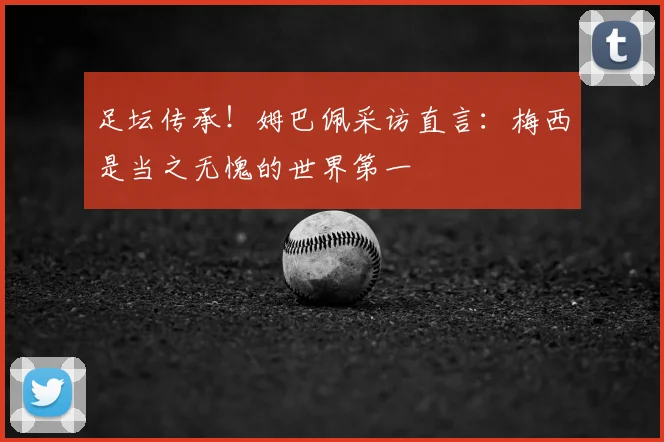 足坛传承！姆巴佩采访直言：梅西是当之无愧的世界第一