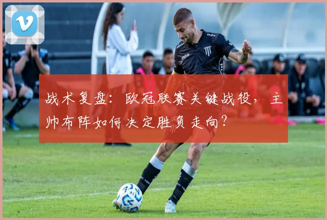 战术复盘：欧冠联赛关键战役，主帅布阵如何决定胜负走向？